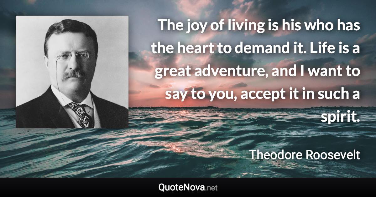 The joy of living is his who has the heart to demand it. Life is a great adventure, and I want to say to you, accept it in such a spirit. - Theodore Roosevelt quote