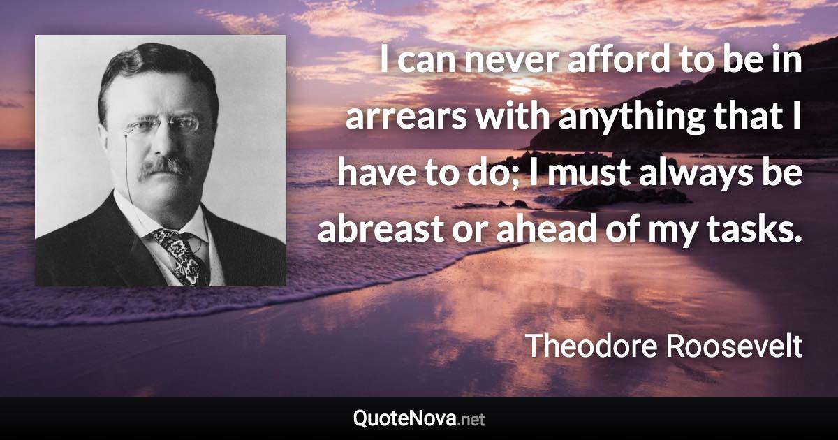 I can never afford to be in arrears with anything that I have to do; I must always be abreast or ahead of my tasks. - Theodore Roosevelt quote