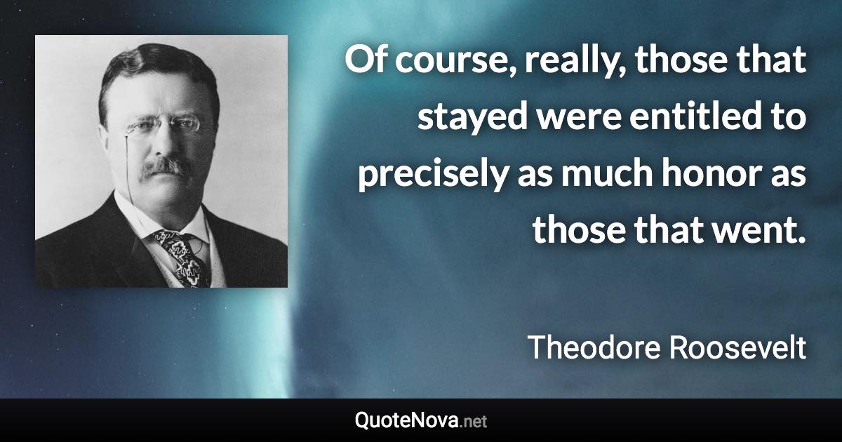 Of course, really, those that stayed were entitled to precisely as much honor as those that went. - Theodore Roosevelt quote