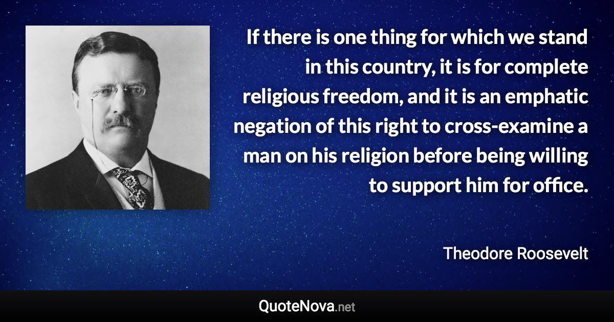 If there is one thing for which we stand in this country, it is for complete religious freedom, and it is an emphatic negation of this right to cross-examine a man on his religion before being willing to support him for office. - Theodore Roosevelt quote