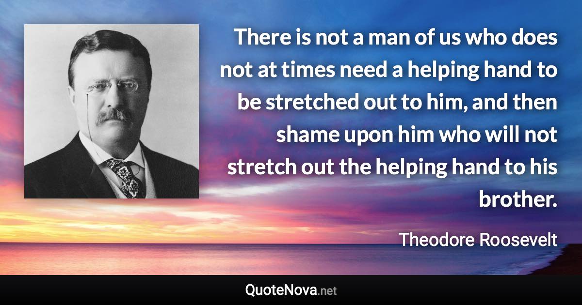 There is not a man of us who does not at times need a helping hand to be stretched out to him, and then shame upon him who will not stretch out the helping hand to his brother. - Theodore Roosevelt quote