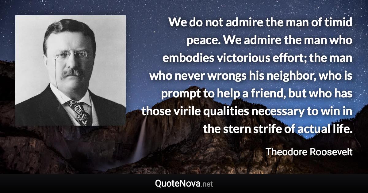 We do not admire the man of timid peace. We admire the man who embodies victorious effort; the man who never wrongs his neighbor, who is prompt to help a friend, but who has those virile qualities necessary to win in the stern strife of actual life. - Theodore Roosevelt quote