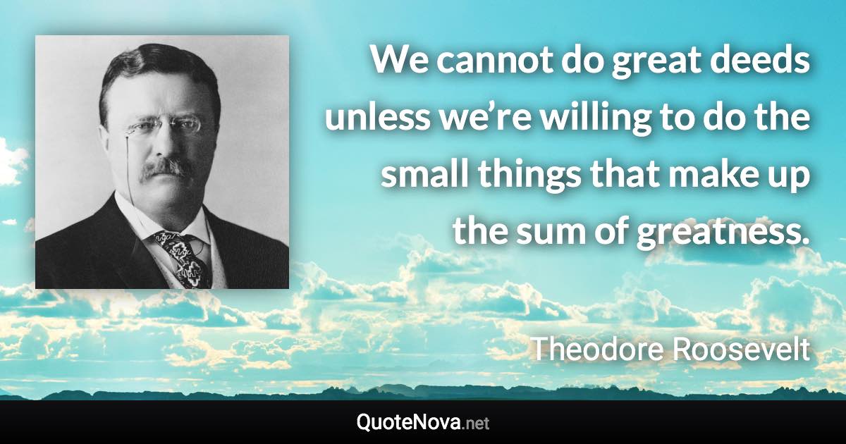 We cannot do great deeds unless we’re willing to do the small things that make up the sum of greatness. - Theodore Roosevelt quote