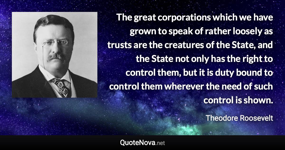 The great corporations which we have grown to speak of rather loosely as trusts are the creatures of the State, and the State not only has the right to control them, but it is duty bound to control them wherever the need of such control is shown. - Theodore Roosevelt quote