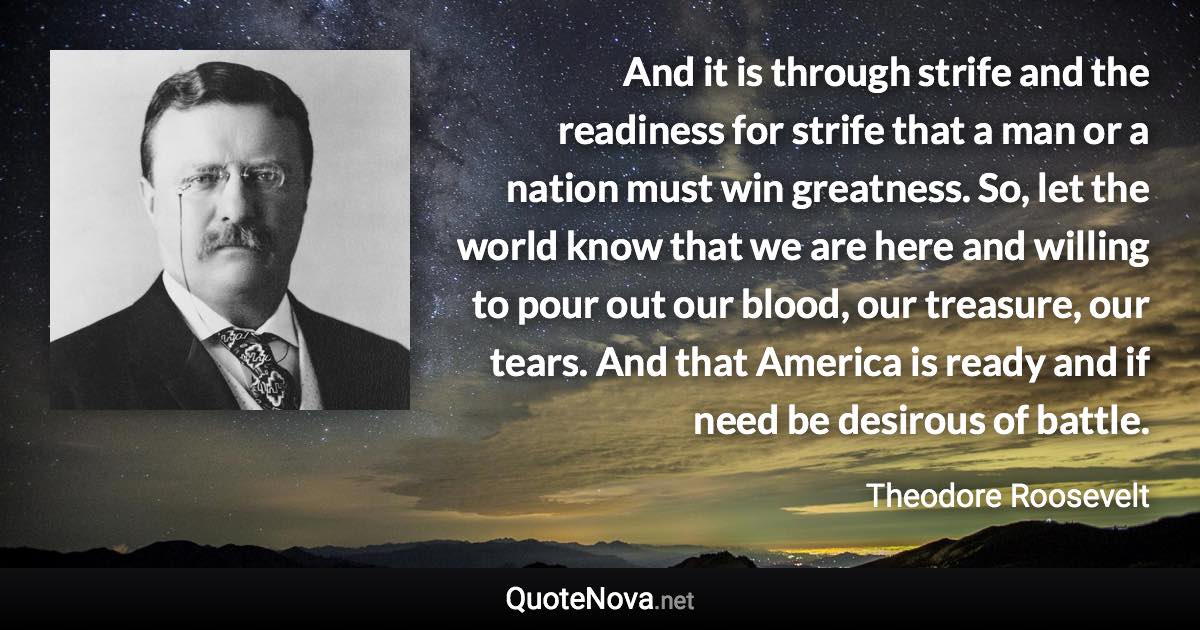 And it is through strife and the readiness for strife that a man or a nation must win greatness. So, let the world know that we are here and willing to pour out our blood, our treasure, our tears. And that America is ready and if need be desirous of battle. - Theodore Roosevelt quote