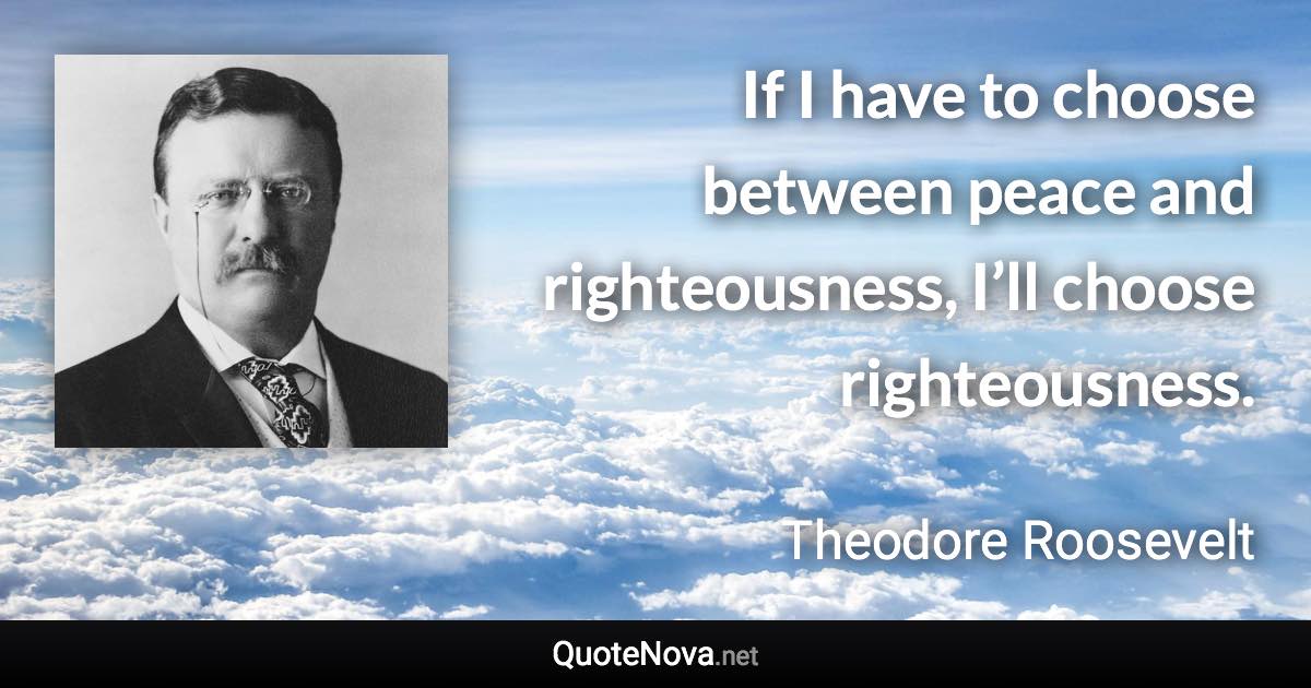 If I have to choose between peace and righteousness, I’ll choose righteousness. - Theodore Roosevelt quote