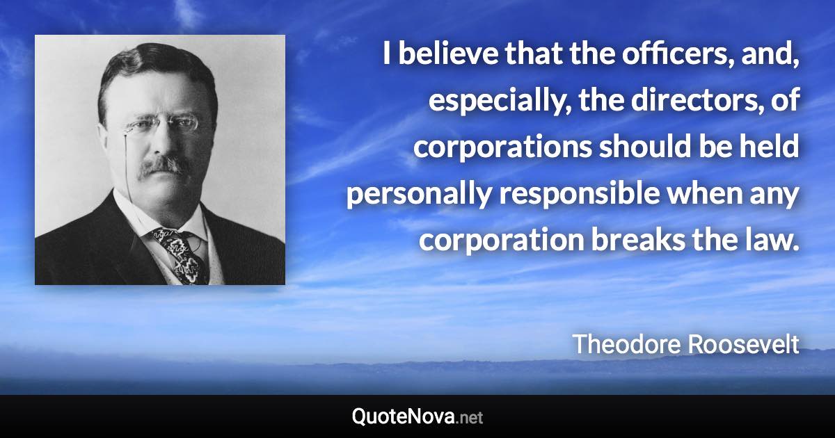 I believe that the officers, and, especially, the directors, of corporations should be held personally responsible when any corporation breaks the law. - Theodore Roosevelt quote