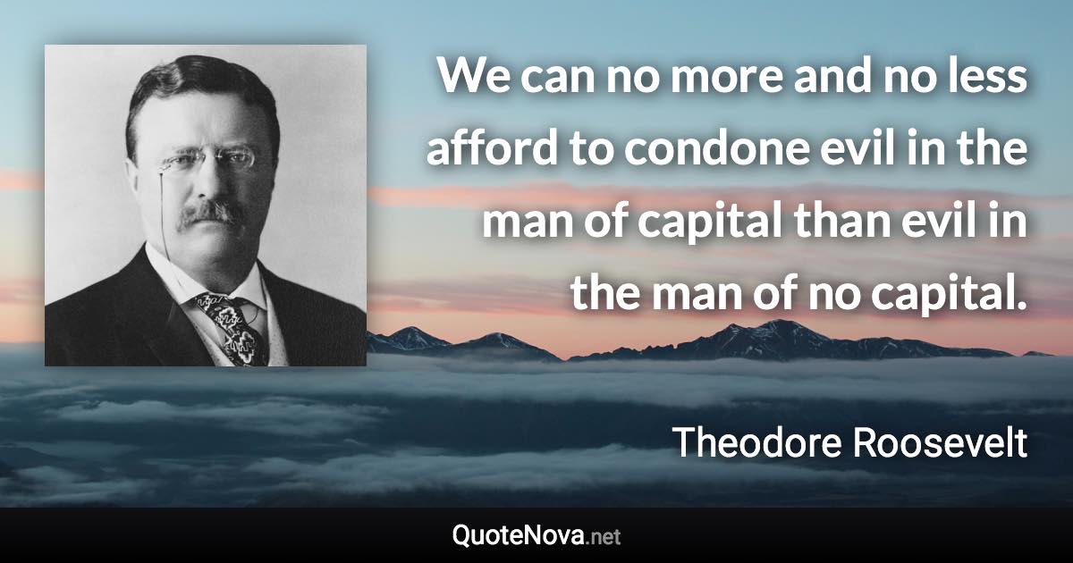 We can no more and no less afford to condone evil in the man of capital than evil in the man of no capital. - Theodore Roosevelt quote