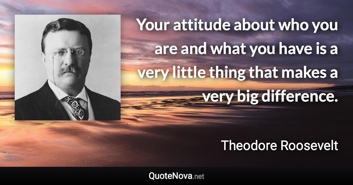 Your attitude about who you are and what you have is a very little thing that makes a very big difference. - Theodore Roosevelt quote