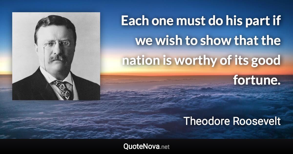 Each one must do his part if we wish to show that the nation is worthy of its good fortune. - Theodore Roosevelt quote