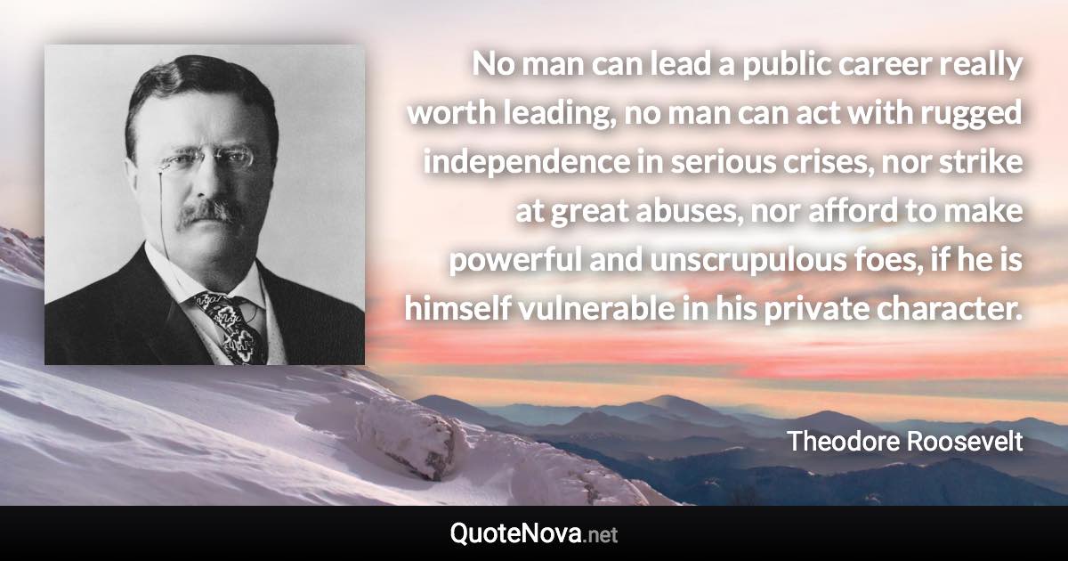 No man can lead a public career really worth leading, no man can act with rugged independence in serious crises, nor strike at great abuses, nor afford to make powerful and unscrupulous foes, if he is himself vulnerable in his private character. - Theodore Roosevelt quote