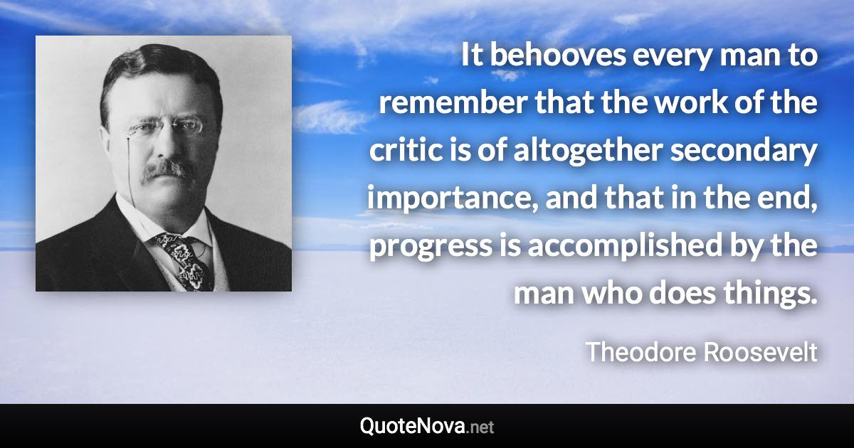 It behooves every man to remember that the work of the critic is of altogether secondary importance, and that in the end, progress is accomplished by the man who does things. - Theodore Roosevelt quote