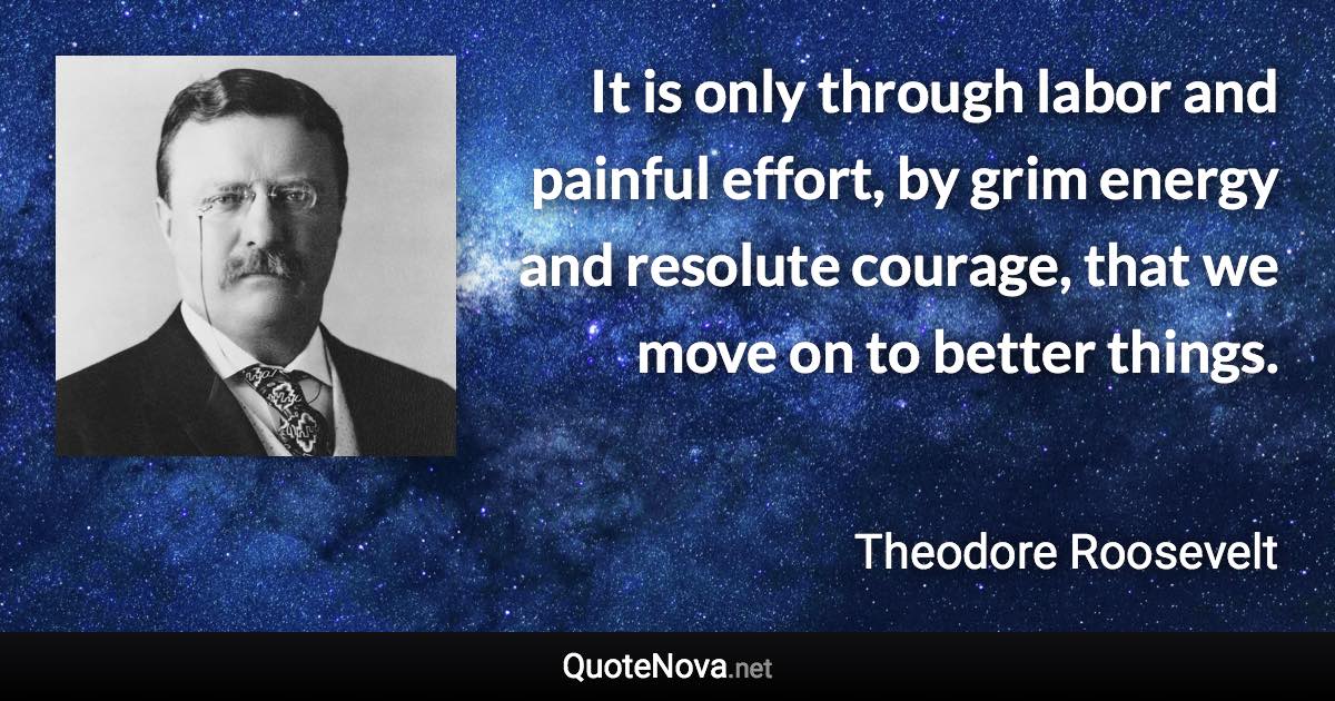 It is only through labor and painful effort, by grim energy and resolute courage, that we move on to better things. - Theodore Roosevelt quote