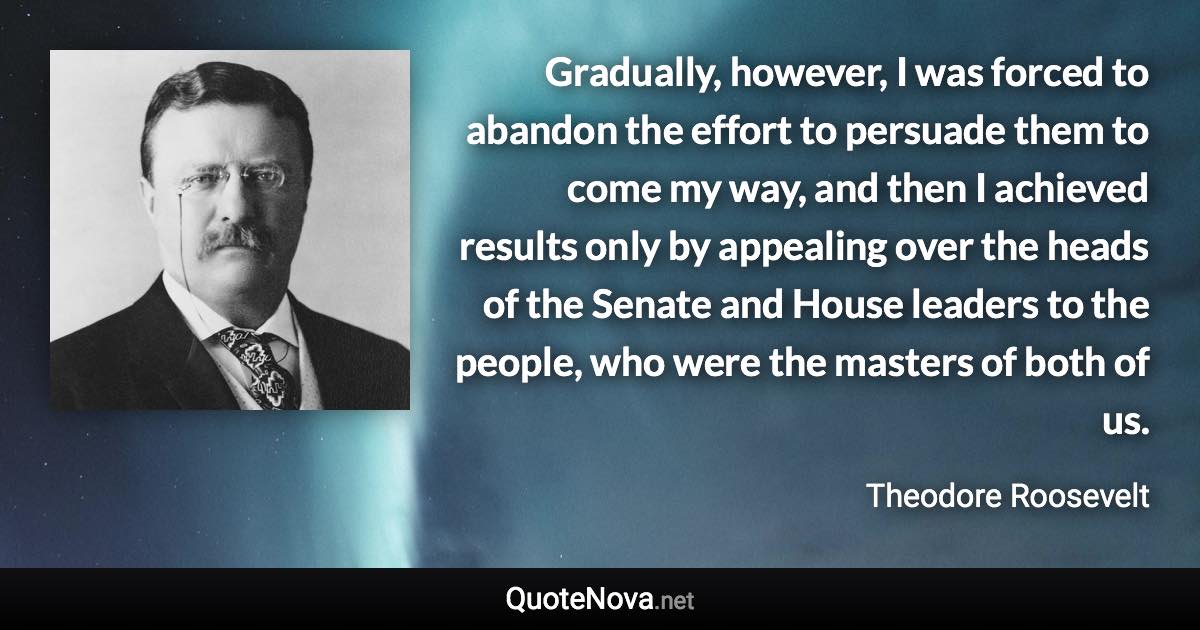 Gradually, however, I was forced to abandon the effort to persuade them to come my way, and then I achieved results only by appealing over the heads of the Senate and House leaders to the people, who were the masters of both of us. - Theodore Roosevelt quote