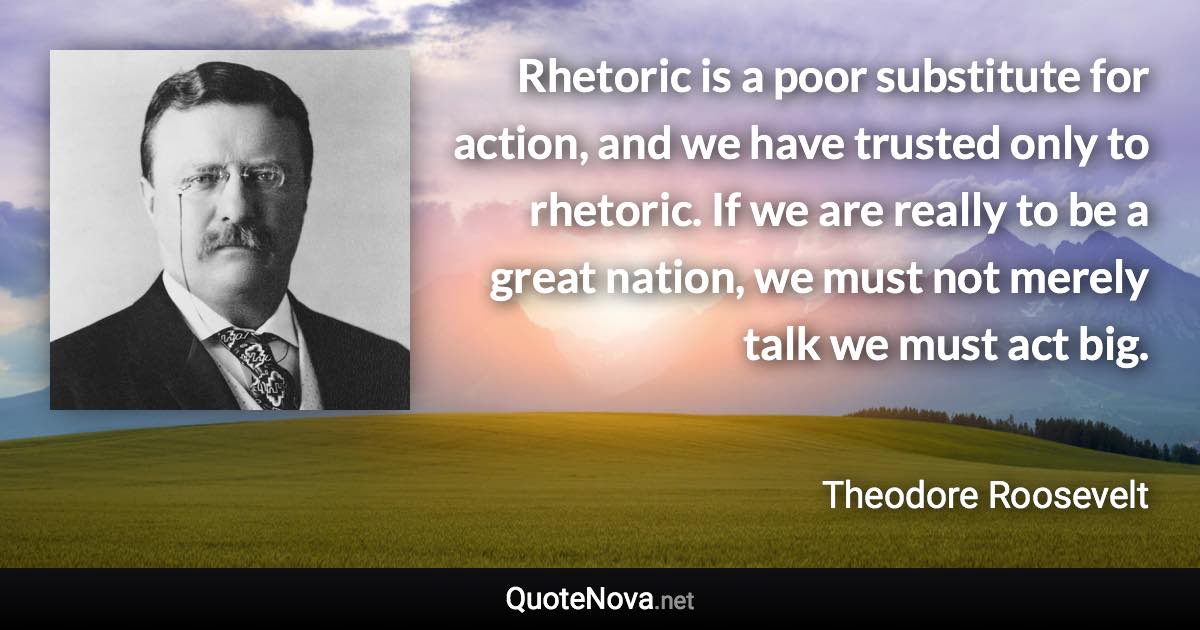 Rhetoric is a poor substitute for action, and we have trusted only to rhetoric. If we are really to be a great nation, we must not merely talk we must act big. - Theodore Roosevelt quote