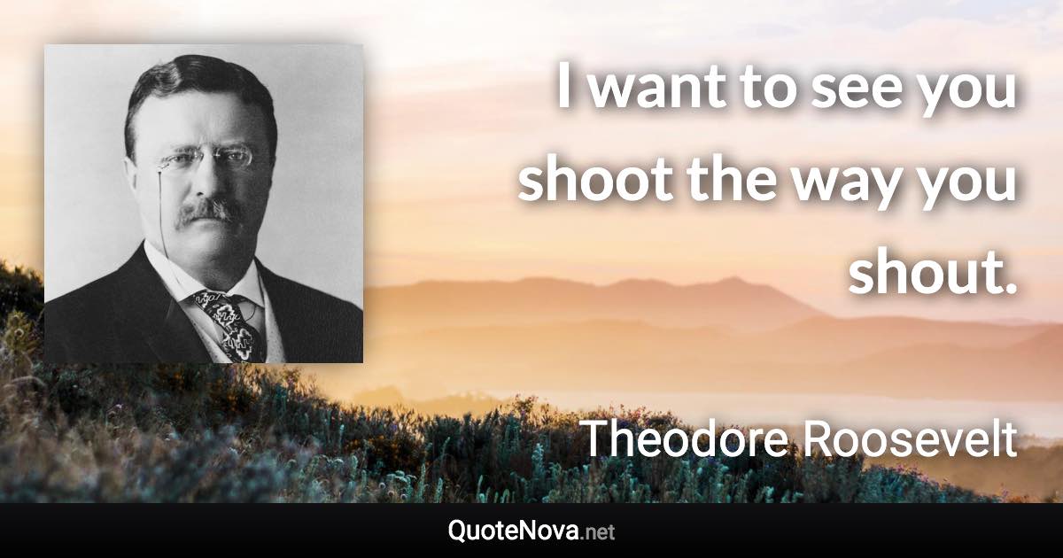 I want to see you shoot the way you shout. - Theodore Roosevelt quote