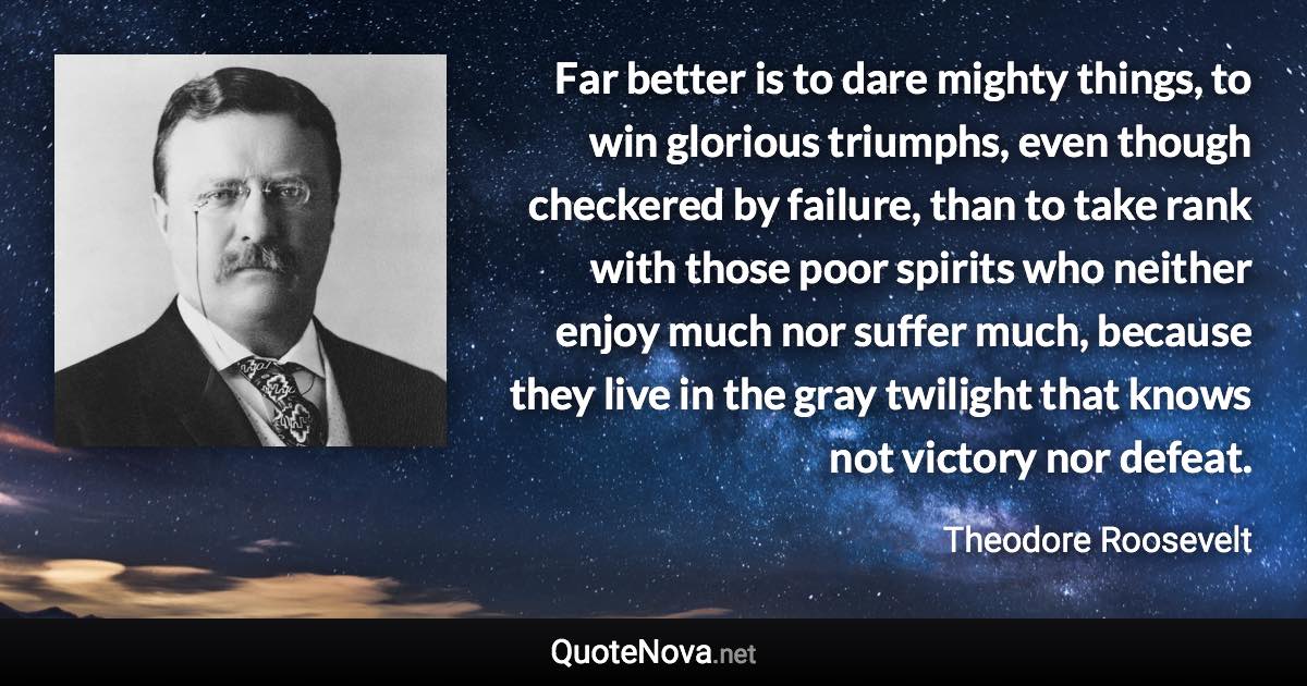 Far better is to dare mighty things, to win glorious triumphs, even though checkered by failure, than to take rank with those poor spirits who neither enjoy much nor suffer much, because they live in the gray twilight that knows not victory nor defeat. - Theodore Roosevelt quote