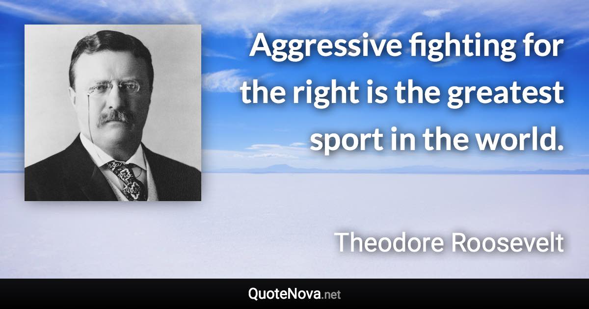 Aggressive fighting for the right is the greatest sport in the world. - Theodore Roosevelt quote