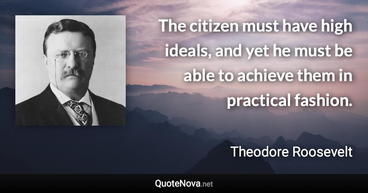 The citizen must have high ideals, and yet he must be able to achieve them in practical fashion. - Theodore Roosevelt quote