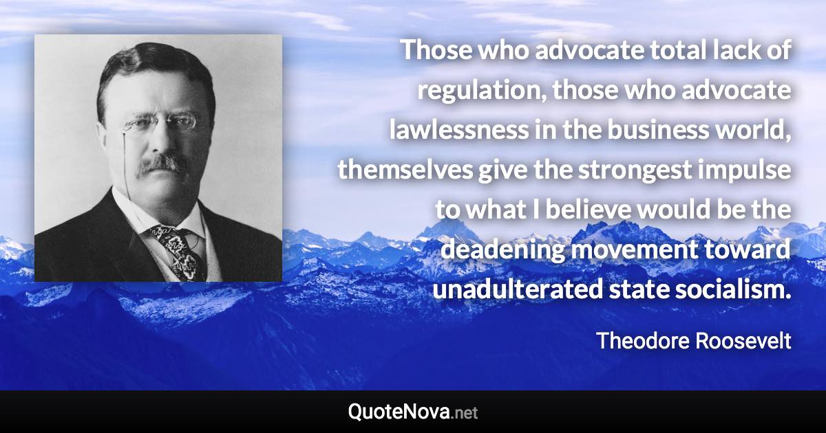 Those who advocate total lack of regulation, those who advocate lawlessness in the business world, themselves give the strongest impulse to what I believe would be the deadening movement toward unadulterated state socialism. - Theodore Roosevelt quote