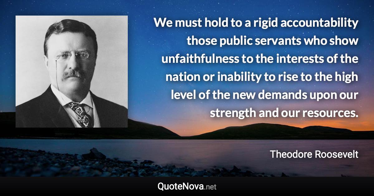 We must hold to a rigid accountability those public servants who show unfaithfulness to the interests of the nation or inability to rise to the high level of the new demands upon our strength and our resources. - Theodore Roosevelt quote