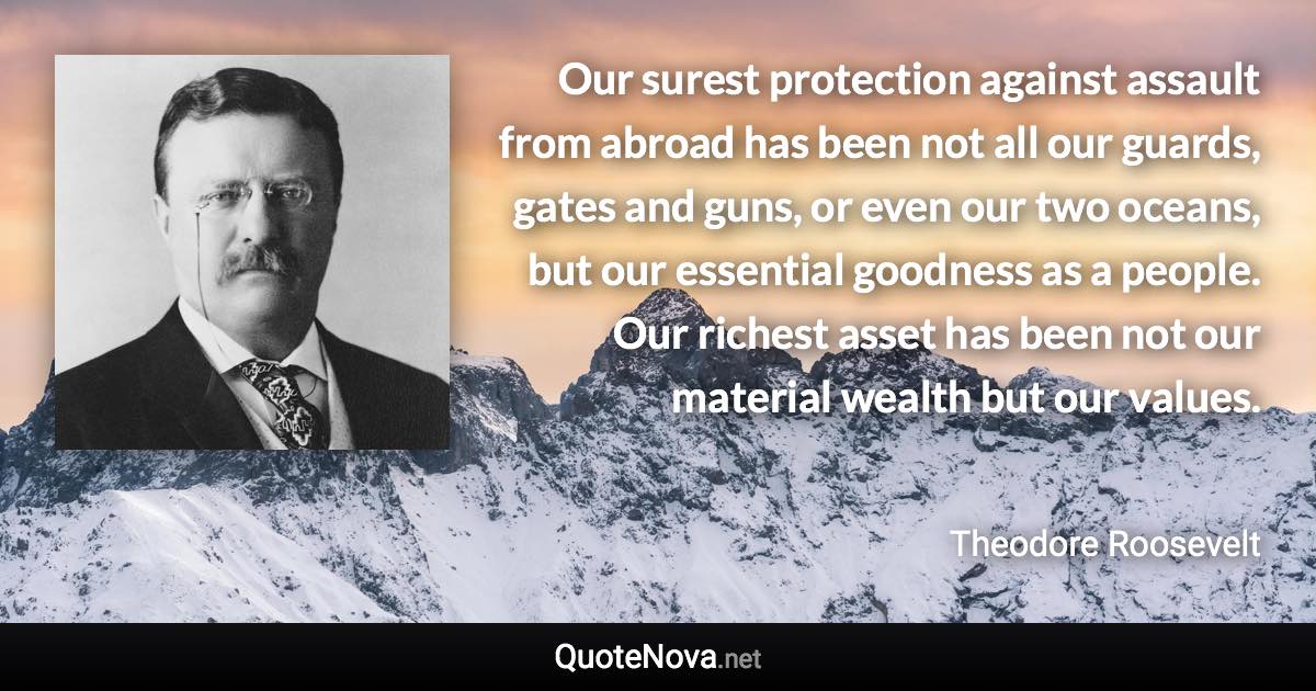 Our surest protection against assault from abroad has been not all our guards, gates and guns, or even our two oceans, but our essential goodness as a people. Our richest asset has been not our material wealth but our values. - Theodore Roosevelt quote