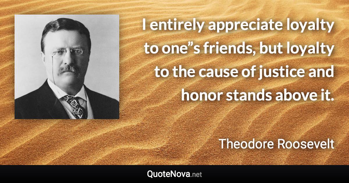 I entirely appreciate loyalty to one”s friends, but loyalty to the cause of justice and honor stands above it. - Theodore Roosevelt quote