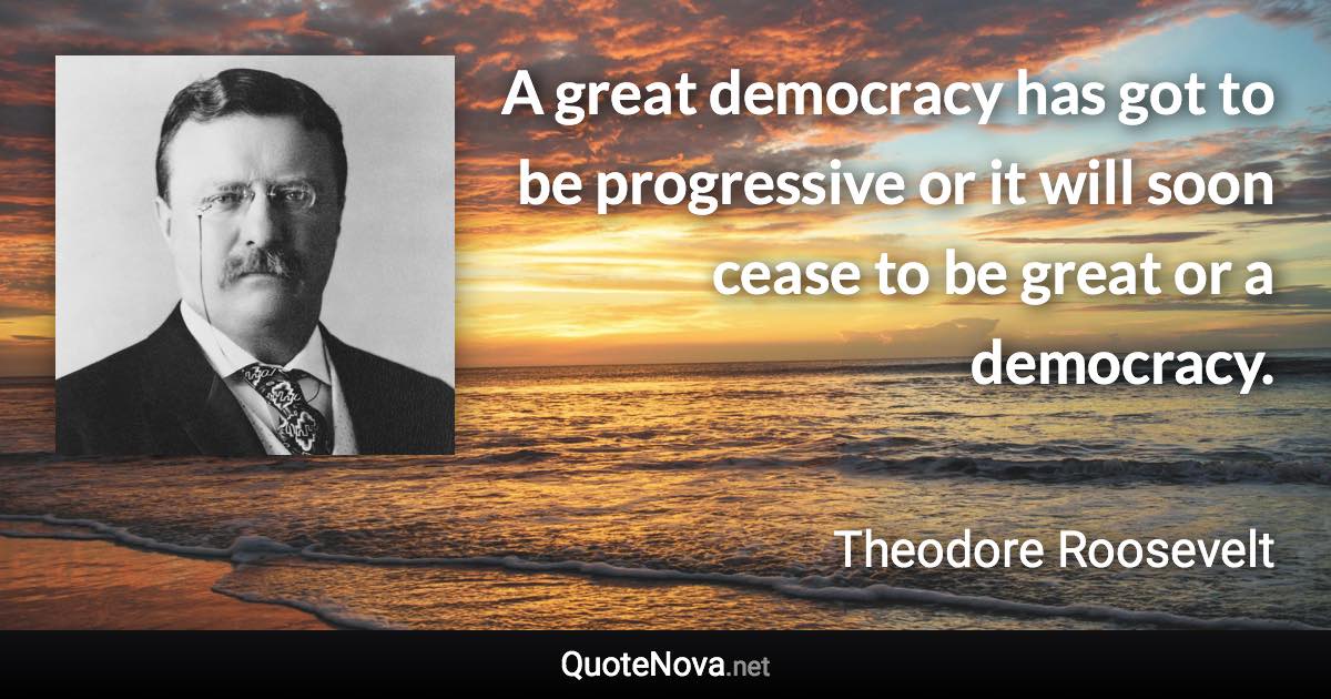 A great democracy has got to be progressive or it will soon cease to be great or a democracy. - Theodore Roosevelt quote