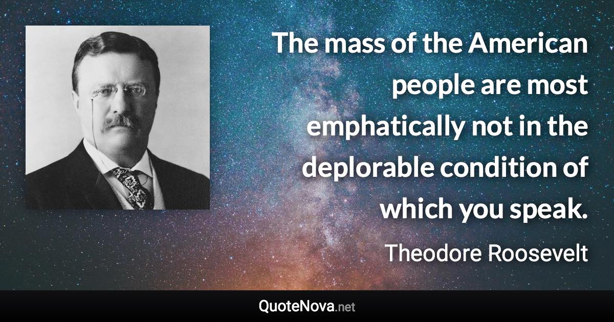 The mass of the American people are most emphatically not in the deplorable condition of which you speak. - Theodore Roosevelt quote