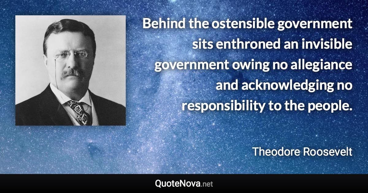 Behind the ostensible government sits enthroned an invisible government owing no allegiance and acknowledging no responsibility to the people. - Theodore Roosevelt quote