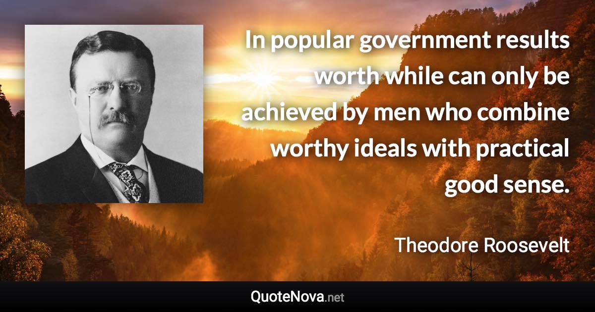 In popular government results worth while can only be achieved by men who combine worthy ideals with practical good sense. - Theodore Roosevelt quote