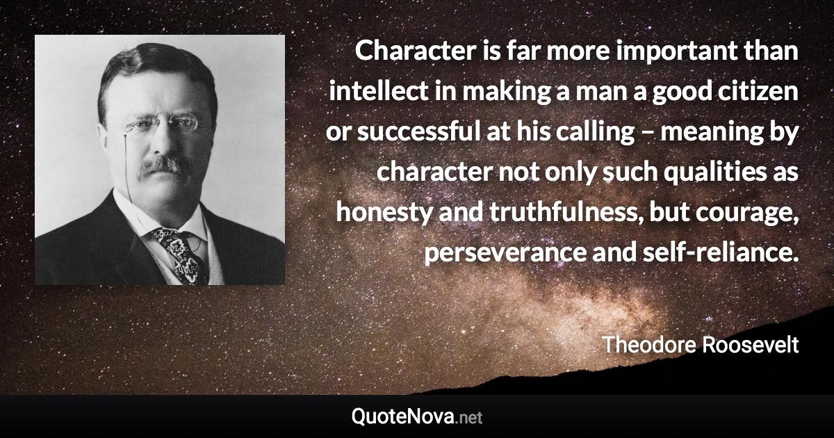 Character is far more important than intellect in making a man a good citizen or successful at his calling – meaning by character not only such qualities as honesty and truthfulness, but courage, perseverance and self-reliance. - Theodore Roosevelt quote
