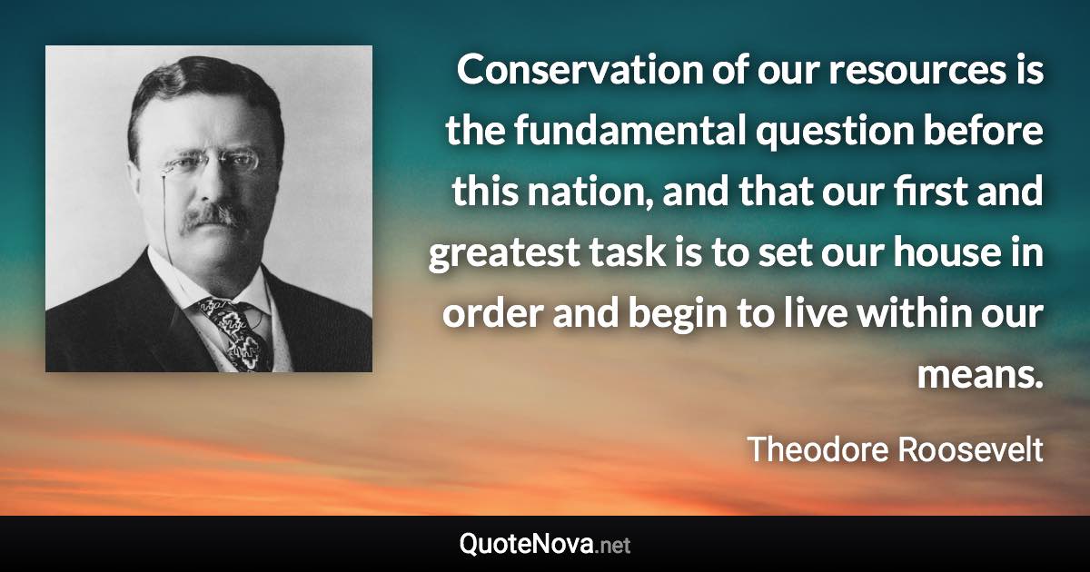 Conservation of our resources is the fundamental question before this nation, and that our first and greatest task is to set our house in order and begin to live within our means. - Theodore Roosevelt quote