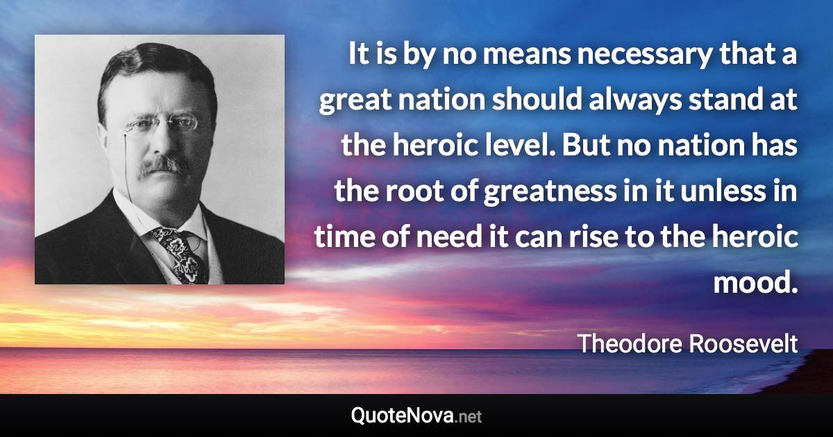 It is by no means necessary that a great nation should always stand at the heroic level. But no nation has the root of greatness in it unless in time of need it can rise to the heroic mood. - Theodore Roosevelt quote