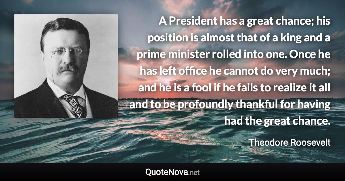 A President has a great chance; his position is almost that of a king and a prime minister rolled into one. Once he has left office he cannot do very much; and he is a fool if he fails to realize it all and to be profoundly thankful for having had the great chance. - Theodore Roosevelt quote