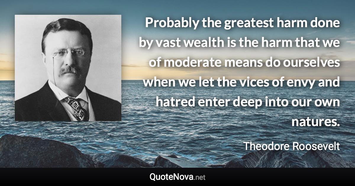 Probably the greatest harm done by vast wealth is the harm that we of moderate means do ourselves when we let the vices of envy and hatred enter deep into our own natures. - Theodore Roosevelt quote