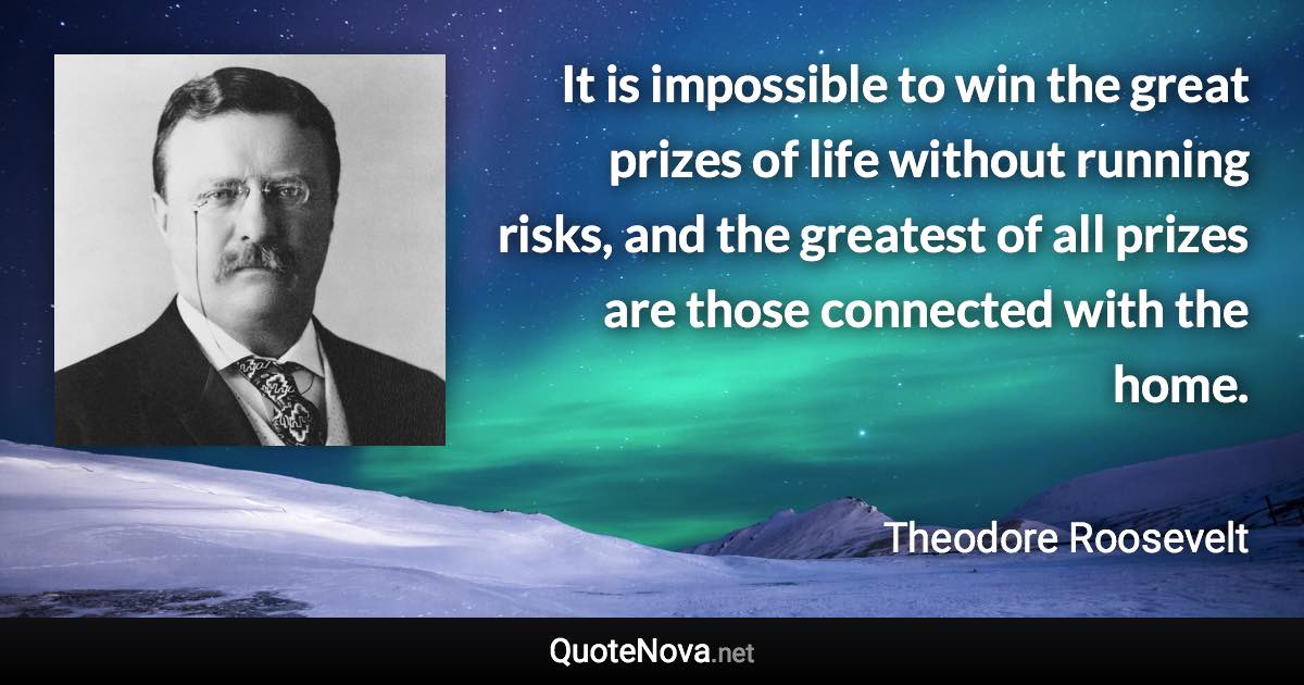 It is impossible to win the great prizes of life without running risks, and the greatest of all prizes are those connected with the home. - Theodore Roosevelt quote