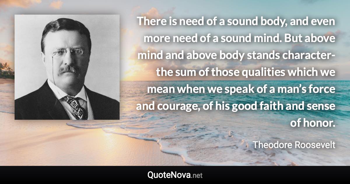 There is need of a sound body, and even more need of a sound mind. But above mind and above body stands character-the sum of those qualities which we mean when we speak of a man’s force and courage, of his good faith and sense of honor. - Theodore Roosevelt quote