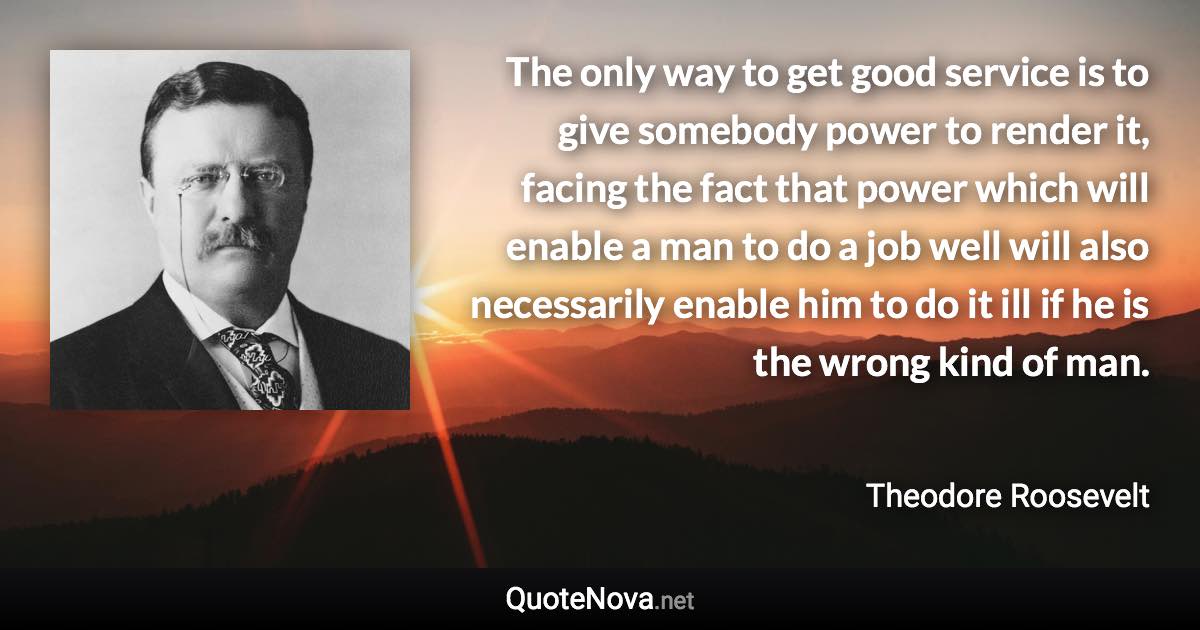 The only way to get good service is to give somebody power to render it, facing the fact that power which will enable a man to do a job well will also necessarily enable him to do it ill if he is the wrong kind of man. - Theodore Roosevelt quote