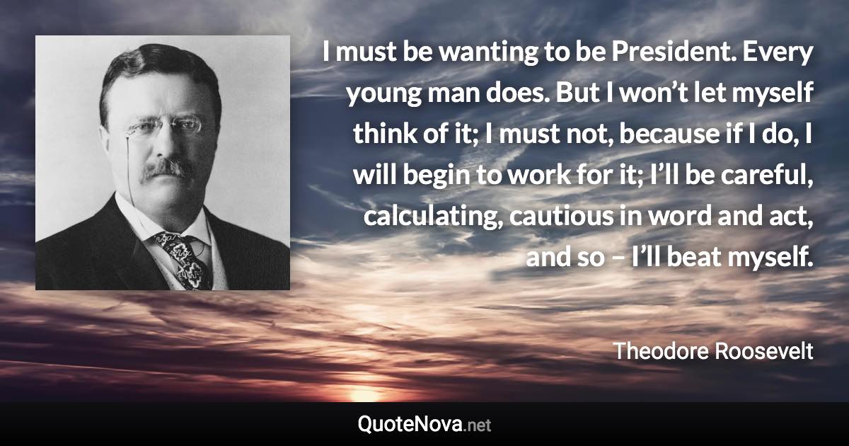 I must be wanting to be President. Every young man does. But I won’t let myself think of it; I must not, because if I do, I will begin to work for it; I’ll be careful, calculating, cautious in word and act, and so – I’ll beat myself. - Theodore Roosevelt quote