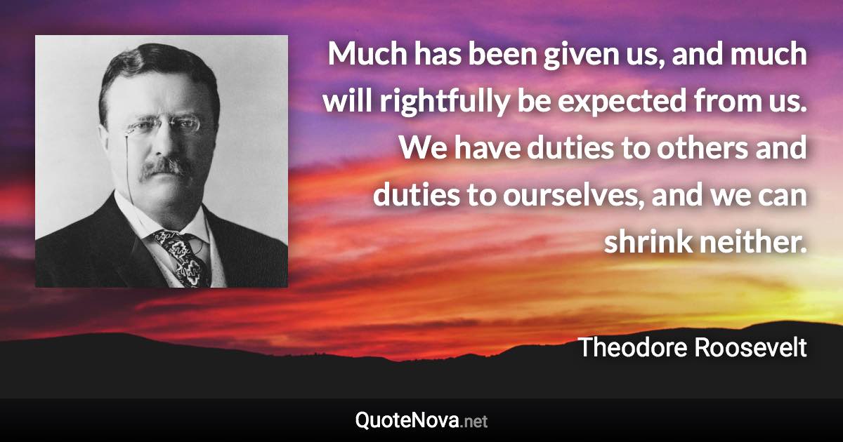 Much has been given us, and much will rightfully be expected from us. We have duties to others and duties to ourselves, and we can shrink neither. - Theodore Roosevelt quote