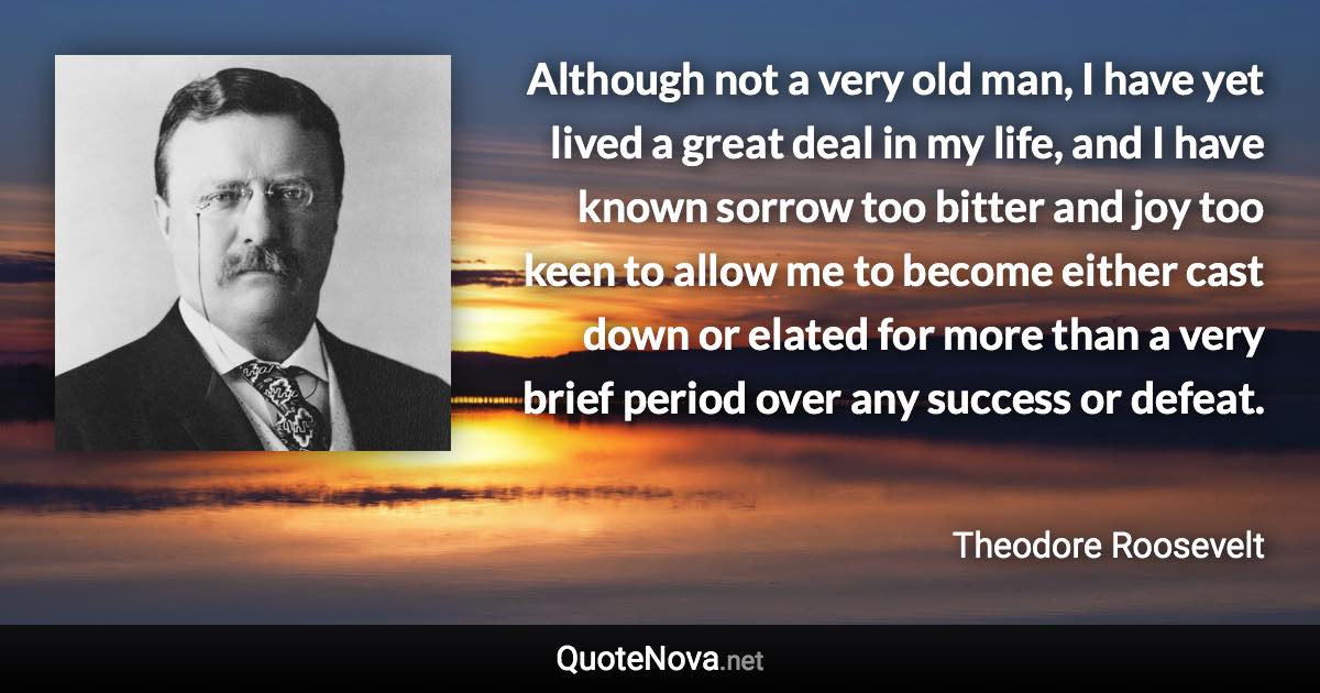 Although not a very old man, I have yet lived a great deal in my life, and I have known sorrow too bitter and joy too keen to allow me to become either cast down or elated for more than a very brief period over any success or defeat. - Theodore Roosevelt quote