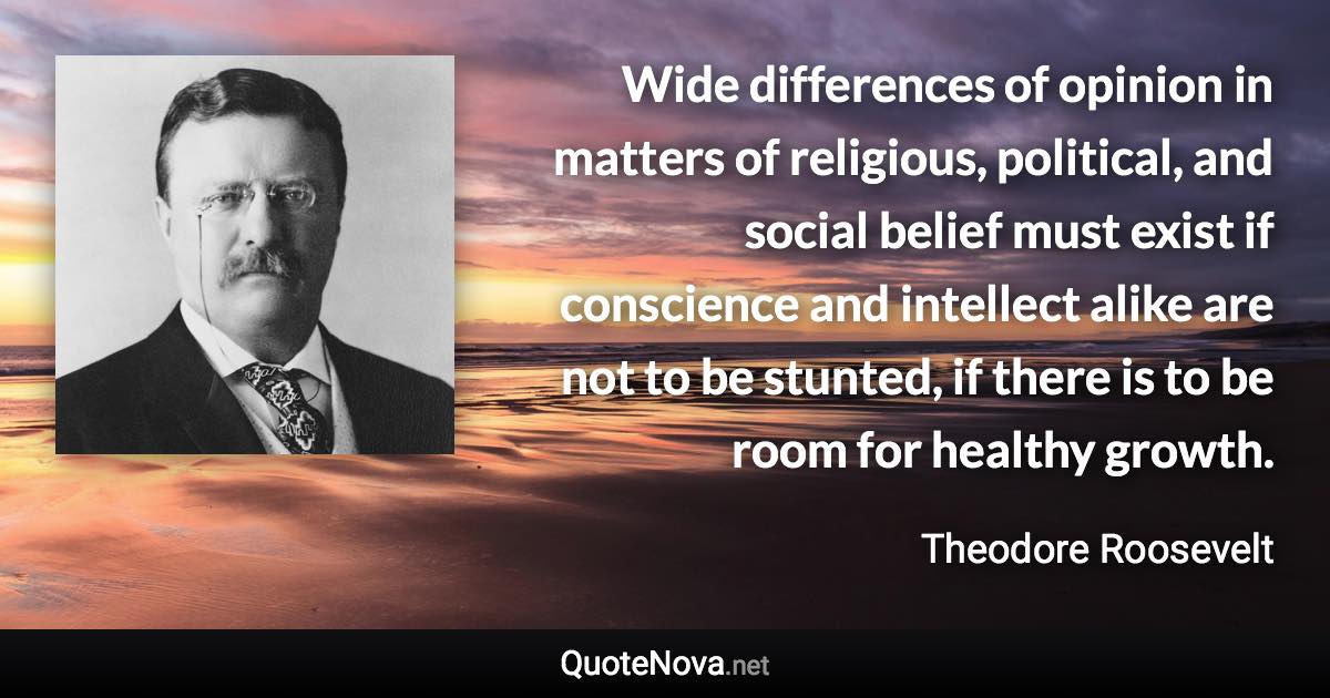 Wide differences of opinion in matters of religious, political, and social belief must exist if conscience and intellect alike are not to be stunted, if there is to be room for healthy growth. - Theodore Roosevelt quote