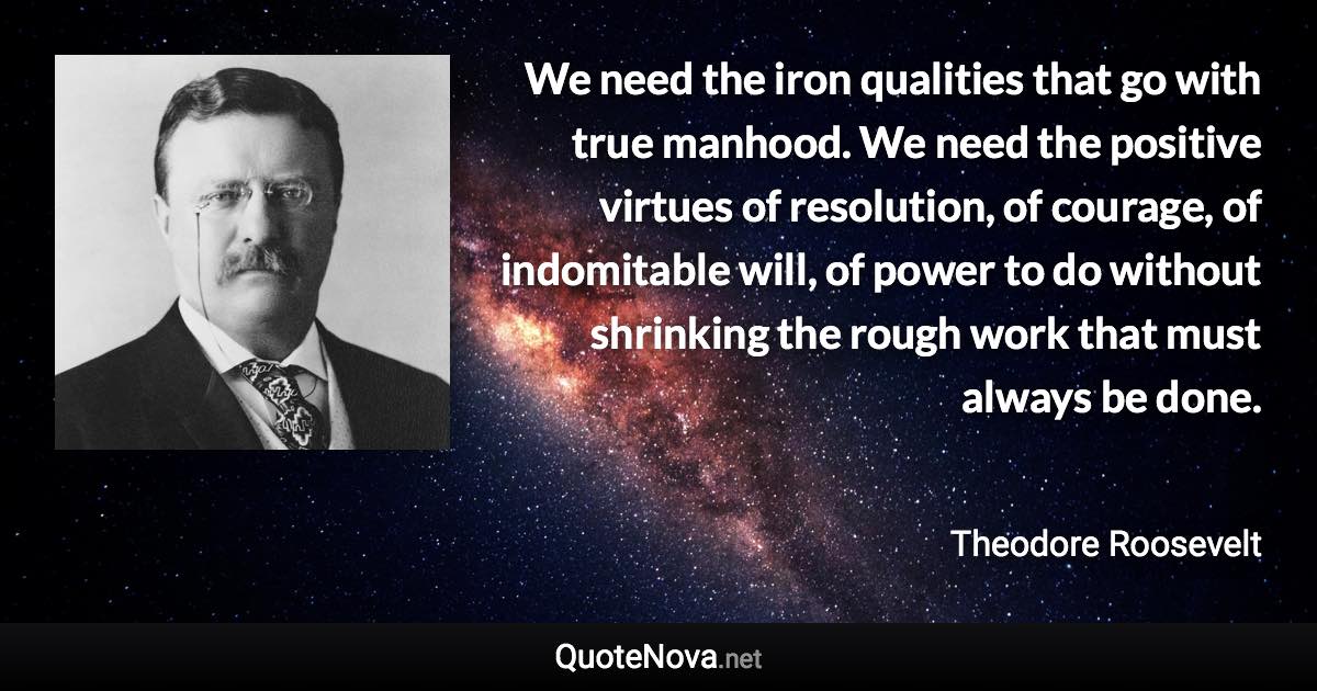 We need the iron qualities that go with true manhood. We need the positive virtues of resolution, of courage, of indomitable will, of power to do without shrinking the rough work that must always be done. - Theodore Roosevelt quote