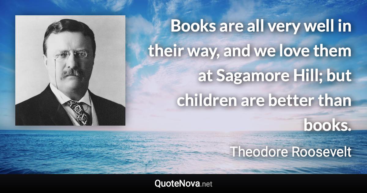 Books are all very well in their way, and we love them at Sagamore Hill; but children are better than books. - Theodore Roosevelt quote