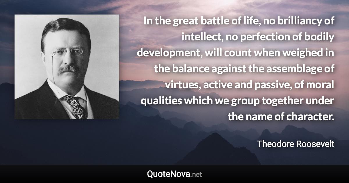 In the great battle of life, no brilliancy of intellect, no perfection of bodily development, will count when weighed in the balance against the assemblage of virtues, active and passive, of moral qualities which we group together under the name of character. - Theodore Roosevelt quote