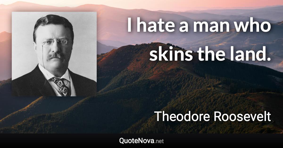 I hate a man who skins the land. - Theodore Roosevelt quote