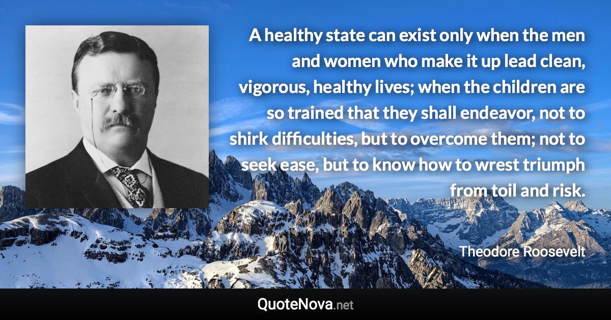 A healthy state can exist only when the men and women who make it up lead clean, vigorous, healthy lives; when the children are so trained that they shall endeavor, not to shirk difficulties, but to overcome them; not to seek ease, but to know how to wrest triumph from toil and risk. - Theodore Roosevelt quote