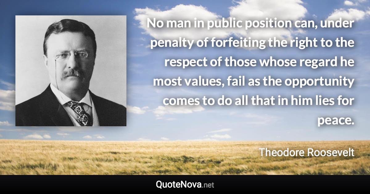 No man in public position can, under penalty of forfeiting the right to the respect of those whose regard he most values, fail as the opportunity comes to do all that in him lies for peace. - Theodore Roosevelt quote