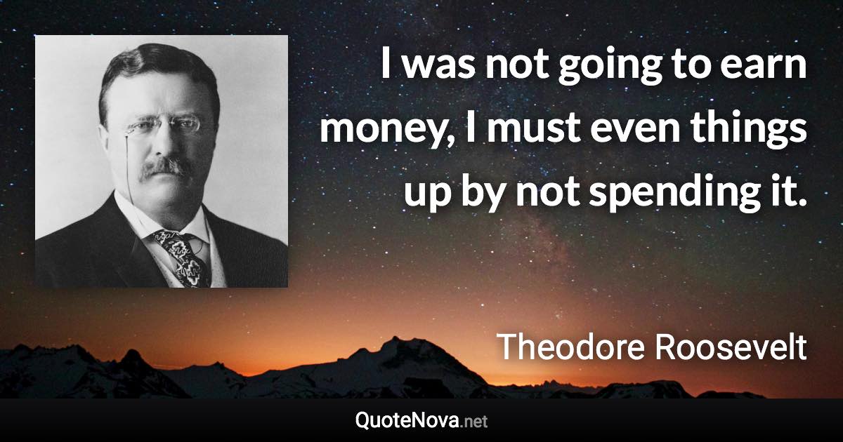 I was not going to earn money, I must even things up by not spending it. - Theodore Roosevelt quote